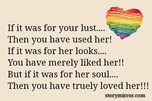 If it was for your lust....
Then you have used her!
If it was for her looks....
You have merely liked her!!
But if it was for her soul....
Then you have truely loved her!!!


