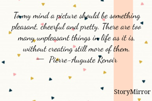 To my mind a picture should be something pleasant, cheerful and pretty. There are too many unpleasant things in life as it is, without creating still more of them.
―  Pierre-Auguste Renoir