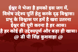 ईश्वर ने भेजा है हमको इस जग में,
विशेष उद्देश्य पूर्ति हेतु करके दृढ़ विश्वास।
प्रभु के विश्वास पर हमें है खरा उतरना
ईश्वर की पूरी करना है हर आस।
है हर कोई ही उद्देश्यपूर्ण और बड़ा ही खास।
@ डी पी सिंह कुशवाहा @

