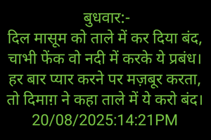  बुधवार:-
दिल मासूम को ताले में कर दिया बंद,
चाभी फेंक वो नदी में करके ये प्रबंध।
हर बार प्यार करने पर मज़बूर करता,
तो दिमाग़ ने कहा ताले में ये करो बंद।
20/08/2025:14:21PM
