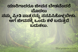ಯಾರಿಗಾದರೂ ಜೀವನ ಬೇಡವೆಂದರೆ ಮೊದಲು
ನಮ್ಮ ಪ್ರೀತಿ ಪಾತ್ರರನ್ನು ನನಪಿಸಿಕೊಳ್ಳಬೇಕು.
ಆಗ ಜೀವನಕ್ಕೆ ಒಂದು ಕಳೆ ಬರುತ್ತದೆ ಬದುಕಲು.