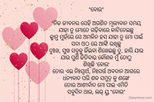 "ବୋଉ"

"ନିଜ ଜୀବନର ସେହି ଅଗଣିତ ମୂଲ୍ଯବାନ ସମୟ
ଯାହା ତୁ ମୋତେ ଗଢ଼ିବାରେ କାଟିଦେଇଛୁ
କ୍ଳାନ୍ତ ମୁହଁରେ ସେ ଅମଳିନ ହସ ଯାହା ତୁ ମୋ ପାଇଁ
ସଦା ଓଠ ରେ ଆଙ୍କି ରଖିଛୁ
ଦୁଃଖ, ସୁଖ ସବୁକୁ ଜିଁଇବା ଶିଖେଇଛୁ ତୁ, ହାରି ଯାଉ
ଯାଉ ପୁଣି ଜିତିବାର କୌଶଳ ମୁଁ ତୋଠୁ
ଶିଖିଛି 'ବୋଉ'
ତୋର ଏଇ ନିଃସ୍ବାର୍ଥ, ନିଃସର୍ତ୍ତ ଅବଦାନ ଆଗରେ
ଧନ୍ଯବାଦ ପରି ଶବ୍ଦ ସମୁଦ୍ର କୁ ଶଙ୍ଖେ
ତୋର ଆଶୀର୍ବାଦ ମୋ ପାଇ ଏମିତି
ସବୁଦିନ ଥାଉ, ଲଭ୍ ୟୁ "ବୋଉ"