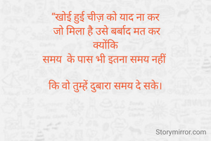 “खोई हुई चीज़ को याद ना कर
 जो मिला है उसे बर्बाद मत कर
 क्योंकि 
समय  के पास भी इतना समय नहीं 

कि वो तुम्हें दुबारा समय दे सके।

 

                