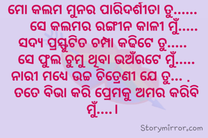 ମୋ କଲମ ମୁନର ପାରିଦର୍ଶୀତା ତୁ......
        ସେ କଲମର ରଙ୍ଗୀନ କାଳୀ ମୁଁ.....  
ସଦ୍ୟ ପ୍ରସ୍ଫୁଟିତ ଚମ୍ପା କଢିଟେ ତୁ.....
      ସେ ଫୁଲ ଚୁମୁ ଥିବା ଭଅଁରଟେ ମୁଁ.....    
ନାରୀ ମଧ୍ୟେ ଉଚ୍ଚ ଚିତ୍ରେଣୀ ଯେ ତୁ... . 
  ତତେ ବିଭା କରି ପ୍ରେମକୁ ଅମର କରିବି ମୁଁ....।