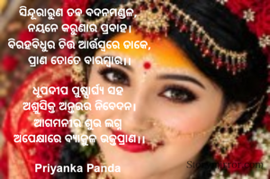 ‎ସିନ୍ଦୂରାରୁଣ ତବ ବଦନମଣ୍ଡଳ, 
‎ନୟନେ କରୁଣାର ପ୍ରବାହ।
‎ବିରହବିଧୁର ଚିତ୍ତ ଆର୍ତ୍ତସ୍ୱରେ ଡାକେ,
‎ପ୍ରାଣ ତୋତେ ବାରମ୍ବାର।।
‎
‎ଧୂପଦୀପ ପୁଷ୍ପାର୍ଘ୍ୟ ସହ 
‎ଅଶ୍ରୁସିକ୍ତ ଅନ୍ତରର ନିବେଦନ।
‎ଆଗମନୀର ଶୁଭ ଲଗ୍ନ 
‎ଅପେକ୍ଷାରେ ବ୍ୟାକୁଳ ଭକ୍ତପ୍ରାଣ।।
‎
‎Priyanka Panda 
‎