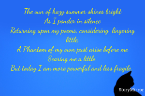 The sun of hazy summer shines bright
As I ponder in silence
Returning upon my poems, considering  lingering little,
A Phantom of my own past arise before me
Scaring me a little 
But today I am more powerful and less fragile. 