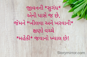 જીવનની *સુગંધ*
 એની પાસે જ છે, 
જેમને *ખીલવા અને ખરવાની*
 ક્ષણો વચ્ચે 
*મહેકી* જવાનો ખ્યાલ છે! 
                 
