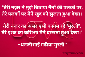 "तेरी नज़र ने मुझे बिठाया नैनों की पलकों पर,
तेरे पलकों पर मैने खुद को झुलता हुआ देखा। 

तेरी नज़र का असर एसी कायम रहे "मुरली", 
तेरे इश्क का करिश्मा मैने बरसता हुआ देखा।" 

-धनजीभाई गढीया"मुरली "
