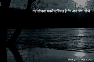     यह सोचना सबसे मुश्किल है कि अब क्या  सोचे