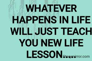 WHATEVER HAPPENS IN LIFE WILL JUST TEACH YOU NEW LIFE LESSON.....
