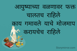  आयुष्याच्या वळणावर फक्त चालतच राहिले
काय गमावले याचे मोजमाप करायचेच राहिले 
