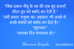 
*जिस प्रकार नींबू के रस की एक बूंद हजारों लीटर दूध को बर्बाद कर देती है,*
*उसी प्रकार ‘मनुष्य’ का ‘अहंकार’ भी अच्छे से अच्छे संबंधों को बर्बाद कर देता है।*
         *सुप्रभात*
*आपका दिन मंगलमय हो।*



Bhawana Raizada