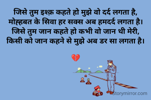 जिसे तुम इश्क़ कहते हो मुझे वो दर्द लगता है,
मोह्हबत के सिवा हर सक्स अब हमदर्द लगता है।
जिसे तुम जान कहते हो कभी वो जान थी मेरी,
किसी को जान कहने से मुझे अब डर सा लगता है।

💔