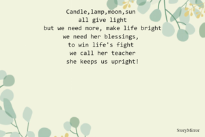 Candle,lamp,moon,sun 
all give light
but we need more, make life bright
we need her blessings, 
to win life's fight 
we call her teacher
she keeps us upright!