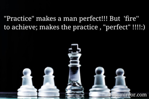 "Practice" makes a man perfect!!! But  'fire'' to achieve; makes the practice , "perfect" !!!!:)
