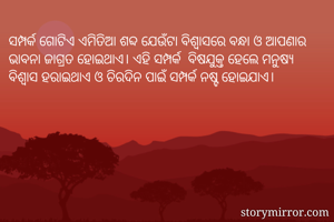 ସମ୍ପର୍କ ଗୋଟିଏ ଏମିତିଆ ଶବ୍ଦ ଯେଉଁଟା ବିଶ୍ବାସରେ ବନ୍ଧା ଓ ଆପଣାର ଭାବନା ଜାଗ୍ରତ ହୋଇଥାଏ। ଏହି ସମ୍ପର୍କ  ବିଷଯୁକ୍ତ ହେଲେ ମନୁଷ୍ୟ ବିଶ୍ବାସ ହରାଇଥାଏ ଓ ଚିରଦିନ ପାଇଁ ସମ୍ପର୍କ ନଷ୍ଟ ହୋଇଯାଏ।