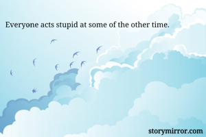 Everyone acts stupid at some of the other time.