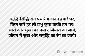 ऋद्धि-सिद्धि संग पधारे गजानन हमारे घर,
विघ्न सारे हर लो प्रभु कृपा करके हम पर।
चारों ओर सुखों का नया उजियारा आ जाये,
जीवन में सुख और समृद्धि का रंग छा जाये।