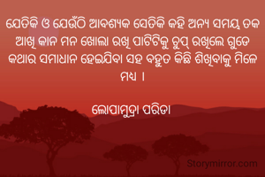 ଯେତିକି ଓ ଯେଉଁଠି ଆବଶ୍ୟକ ସେତିକି କହି ଅନ୍ଯ ସମୟ ତକ ଆଖି କାନ ମନ ଖୋଲା ରଖି ପାଟିଟିକୁ ଚୁପ୍ ରଖିଲେ ଗୁଡେ କଥାର ସମାଧାନ ହେଇଯିବା ସହ ବହୁତ କିଛି ଶିଖିବାକୁ ମିଳେ ମଧ୍ୟ ।

ଲୋପାମୁଦ୍ରା ପରିଡା 