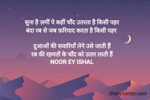 सुना है ज़मीं पे कहीं चाँद उतरता है किसी पहर
बंदा रब से जब फ़रियाद करता है किसी पहर 

दुआओं की सवारियाँ लेने उसे जाती हैं
रब की रहमतों के चाँद को उतार लाती हैं
NOOR EY ISHAL