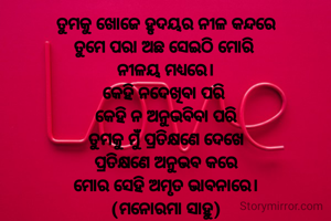 ତୁମକୁ ଖୋଜେ ହୃଦୟର ନୀଳ କନ୍ଦରେ
ତୁମେ ପରା ଅଛ ସେଇଠି ମୋରି 
ନୀଳୟ ମଧ୍ୟରେ।
କେହି ନଦେଖିବା ପରି 
କେହି ନ ଅନୁଭବିବା ପରି
ତୁମକୁ ମୁଁ ପ୍ରତିକ୍ଷଣେ ଦେଖେ
ପ୍ରତିକ୍ଷଣେ ଅନୁଭବ କରେ
ମୋର ସେହି ଅମୃତ ଭାବନାରେ।
(ମନୋରମା ସାହୁ)