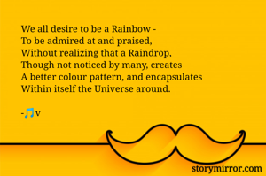 We all desire to be a Rainbow -
To be admired at and praised, 
Without realizing that a Raindrop,
Though not noticed by many, creates 
A better colour pattern, and encapsulates
Within itself the Universe around.

-🎵v