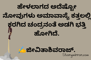 ಹೇಳಲಾಗದ ಅದೆಷ್ಟೋ ನೋವುಗಳು ಅಮಾವಾಸ್ಯೆ ಕತ್ತಲಲ್ಲಿ  ಕರಗಿದ ಚಂದ್ರನಂತೆ ಅಡಗಿ ಭತ್ತಿ ಹೋಗಿದೆ.

✍️ಜೀವಿತಾಶಿವರಾಜ್.