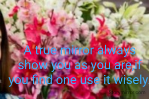 A true mirror always show you as you are,if you find one use it wisely.