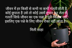 जीवन में हर किसी से कभी ना कभी गलती होती है,
कोई छुपाता है उसे तो कोई उसमें सुधार कर लेता है,
गलती सिर्फ जीवन का एक पन्ना है पूरी किताब नहीं,
इसलिए एक पन्ने के लिए जीवन रोका नहीं जाता है।।

मिली साहा

