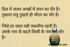दिल में जलन आखों में तपन का दौर है।
तुम्हारा शत्रु तुम्हारे ही भीतर का चोर है।

जिसे हर वक़्त यही तकलीफ रहती है।
उसके नाम के बदले किसी के नाम का शोर है।