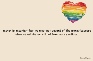 money is important but we must not depend of the money because when we will die we will not take money with us. 