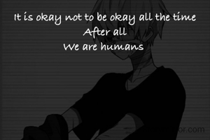 It is okay not to be okay all the time
After all
We are humans 
