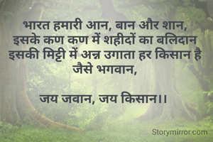 भारत हमारी आन, बान और शान,
इसके कण कण में शहीदों का बलिदान
इसकी मिट्टी में अन्न उगाता हर किसान है जैसे भगवान,

जय जवान, जय किसान।। 