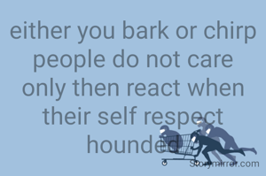 either you bark or chirp
people do not care
only then react when their self respect hounded