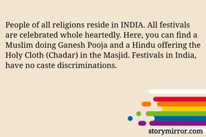 People of all religions reside in INDIA. All festivals are celebrated whole heartedly. Here, you can find a Muslim doing Ganesh Pooja and a Hindu offering the Holy Cloth (Chadar) in the Masjid. Festivals in India, have no caste discriminations. 