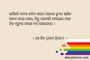    କୌଣସି ମାଦକ ଜନିତ ଖରାପ ଅଭ୍ୟାସ ହୁଏତ କ୍ଷଣିକ 
   ଆନନ୍ଦ ଦେଇ ପାରେ, କିନ୍ତୁ ପରବର୍ତ୍ତୀ ସମୟରେ ତାହା 
   ନିଜ ମୃତ୍ୟୁର କାରଣ ମଧ୍ୟ ହେଇପାରେ ।


                           -: ଡଃ ଶିବ ପ୍ରସାଦ ତ୍ରିପାଠୀ  :-
