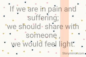 If we are in pain and suffering;
we should  share with someone ,
we would feel light.