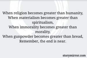 When religion becomes greater than humanity,
When materialism becomes greater than spiritualism,
When immorality becomes greater than morality,
When gunpowder becomes greater than bread,
Remember, the end is near.
