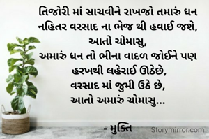 તિજોરી માં સાચવીને રાખજો તમારું ધન
નહિતર વરસાદ ના ભેજ થી હવાઈ જશે,
આતો ચોમાસુ,
અમારું ધન તો ભીના વાદળ જોઈને પણ
 હરખથી લહેરાઈ ઊઠેછે,
વરસાદ માં જુમી ઉઠે છે,
આતો અમારું ચોમાસુ...

- મુક્તિ