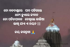 ତୋ ବଡଦାଣ୍ଡରେ   ପାଦ ପଡିଗଲେ 
         ଧନ୍ୟ ହୁଏରେ ଜୀବନ 
  ତୋ ପତିତପାବନ   ଦେଖିଲେ କାଳିଆ 
         ଲାଖି ଯାଏ ଏ ନୟନ ||

    ଜୟ ଜଗନ୍ନାଥ 🙏