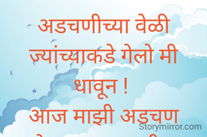 अडचणीच्या वेळी ज्यांच्याकडे गेलो मी धावून ! 
आज माझी अडचण ऐकण्याच्या अधीच सांगतात त्यांच्या लाखो अडचणी. मग आपली अडचणी सांगावे कुणाला? 