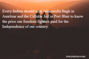 Every Indian should visit Jalianwalla Bagh in Amritsar and the Cellular Jail in Port Blair to know the price our freedom fighters paid for the Independence of our country.