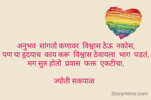 अनुभव  सांगतो कणावर  विश्वास ठेऊ  नकोस,
पण या हृदयाच  काय करू  विश्वास ठेवायला  भाग  पडतं.
मग सुरु होतो  प्रवास  फक्त  एकटीचा.

ज्योती सकपाळ  