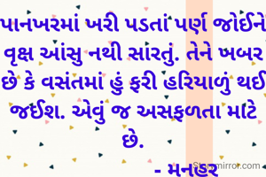 પાનખરમાં ખરી પડતાં પર્ણ જોઈને વૃક્ષ આંસુ નથી સારતું. તેને ખબર છે કે વસંતમાં હું ફરી હરિયાળું થઈ જઈશ. એવું જ અસફળતા માટે છે.
                   - મનહર 
