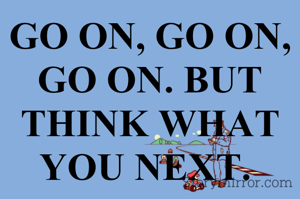 GO ON, GO ON, GO ON. BUT THINK WHAT YOU NEXT. 