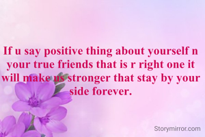 If u say positive thing about yourself n your true friends that is r right one it will make us stronger that stay by your side forever.

