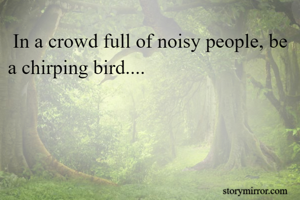  In a crowd full of noisy people, be a chirping bird....