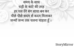 समय के साथ
घड़ी के कांटे की तरह
हर पल तेरे संग साया बन कर
पीछे पीछे कदम से कदम मिलाकर
जन्मों जन्म तक चलना चाहता हूँ ।