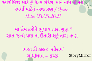 સ્ટોરીમિરર માટે # 'એક સંદેશ, માને નામ' લેખન સ્પર્ધા માટેનું અવતરણ / Quote
Date: 03.05.2021

'મા' કેમ કરીને ભુલાય તારા ગુણ ?
સાત જન્મે પણ ના ઉતારી શકું તારા ઋણ 

ભરત ડી ઠક્કર ‘ સૌરભ’
ગાંધીધામ – કચ્છ