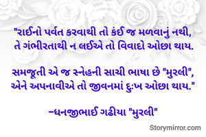 "રાઈનો પર્વત કરવાથી તો કંઈ જ મળવાનું નથી, 
તે ગંભીરતાથી ન લઈએ તો વિવાદો ઓછા થાય.

સમજૂતી એ જ સ્નેહની સાચી ભાષા છે "મુરલી", 
એને અપનાવીએ તો જીવનમાં દુઃખ ઓછા થાય." 

-ધનજીભાઈ ગઢીયા "મુરલી" 